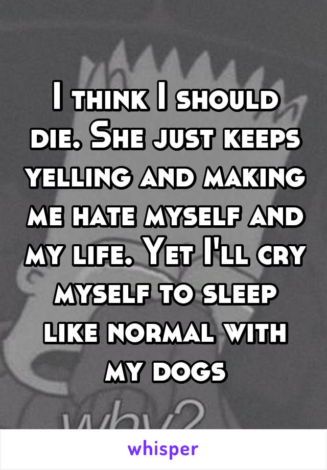 I think I should die. She just keeps yelling and making me hate myself and my life. Yet I'll cry myself to sleep like normal with my dogs