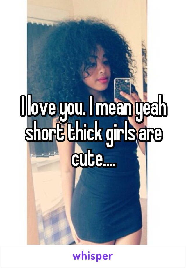 I love you. I mean yeah short thick girls are cute....