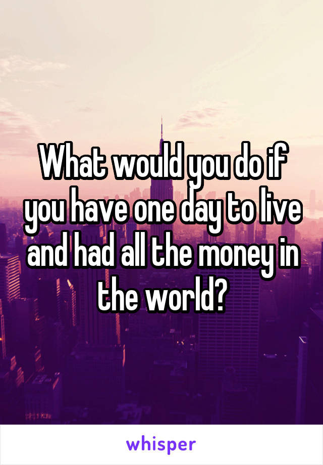 What would you do if you have one day to live and had all the money in the world?