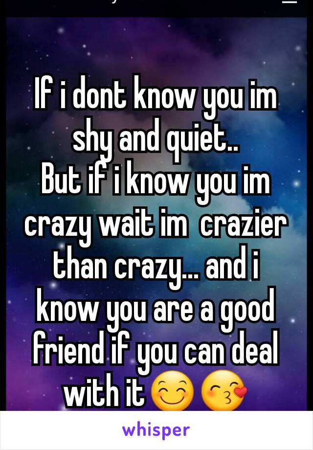 If i dont know you im shy and quiet..
But if i know you im crazy wait im  crazier than crazy... and i know you are a good friend if you can deal with it😊😙