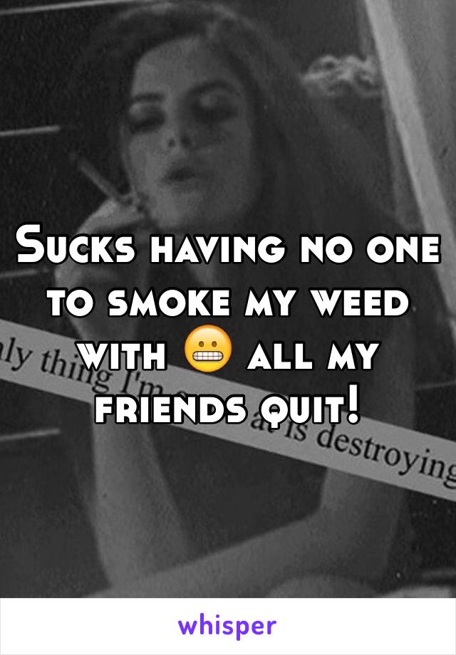 Sucks having no one to smoke my weed with 😬 all my friends quit!