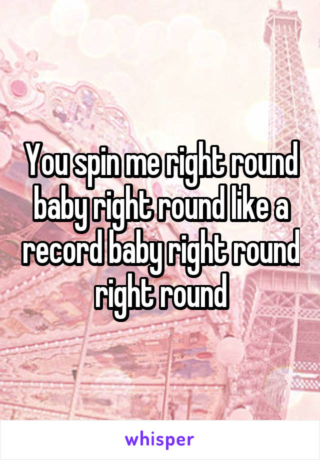 You spin me right round baby right round like a record baby right round right round