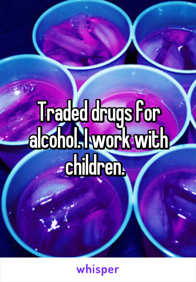 Traded drugs for alcohol. I work with children.  
