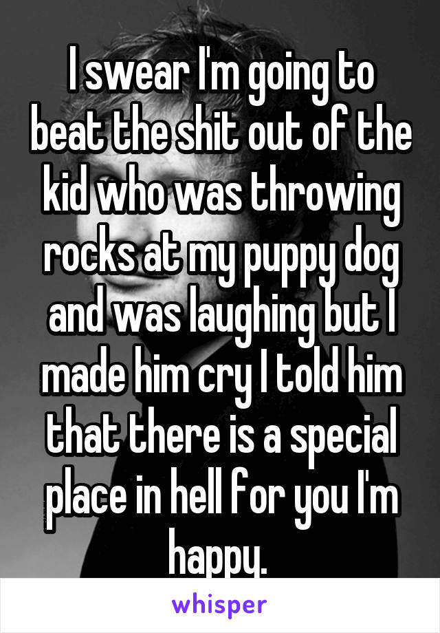 I swear I'm going to beat the shit out of the kid who was throwing rocks at my puppy dog and was laughing but I made him cry I told him that there is a special place in hell for you I'm happy. 