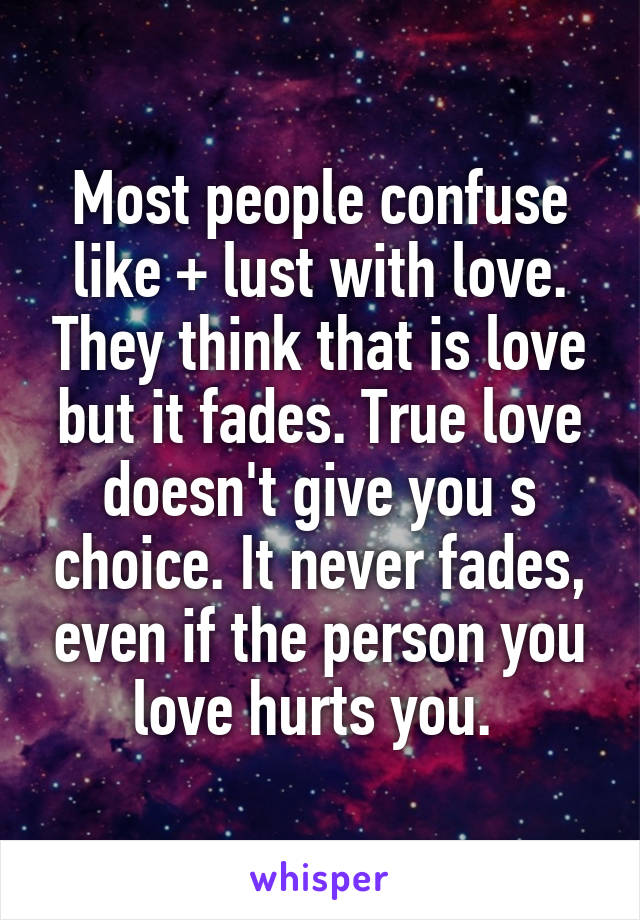 Most people confuse like + lust with love. They think that is love but it fades. True love doesn't give you s choice. It never fades, even if the person you love hurts you. 
