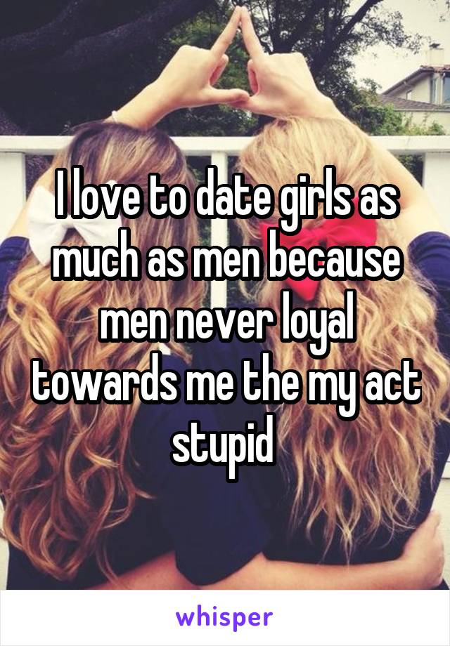 I love to date girls as much as men because men never loyal towards me the my act stupid 