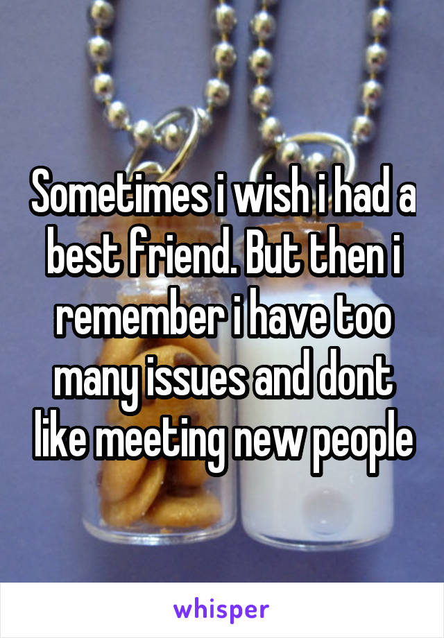 Sometimes i wish i had a best friend. But then i remember i have too many issues and dont like meeting new people