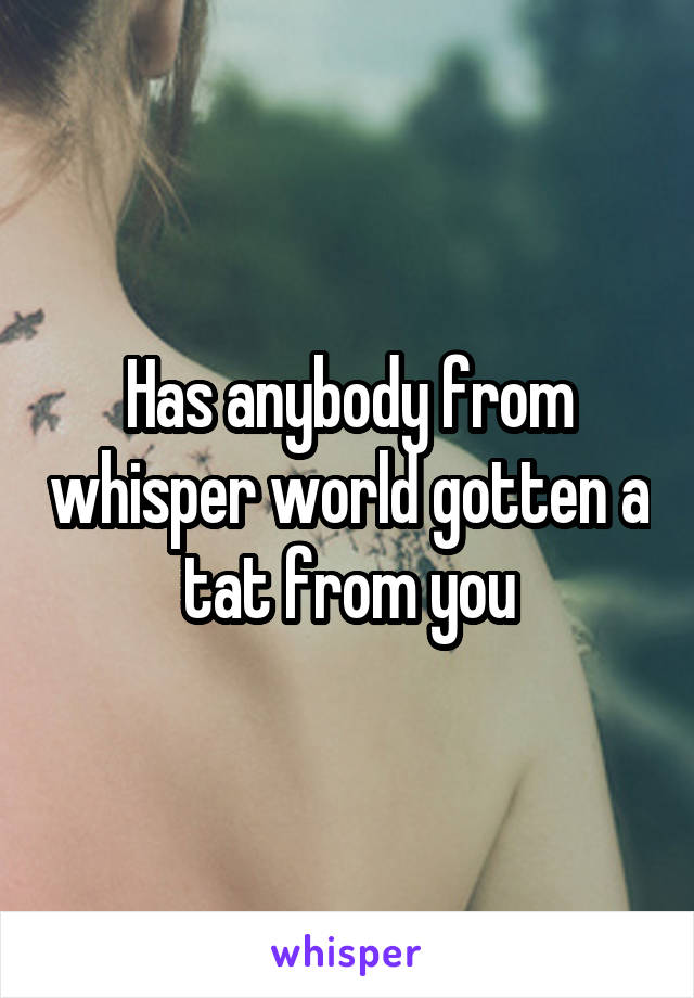 Has anybody from whisper world gotten a tat from you