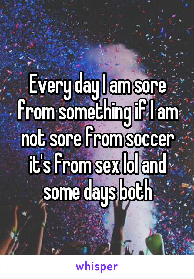 Every day I am sore from something if I am not sore from soccer it's from sex lol and some days both