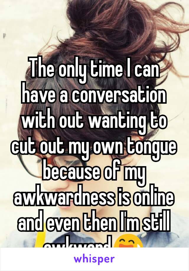 The only time I can have a conversation with out wanting to cut out my own tongue because of my awkwardness is online and even then I'm still awkward😅