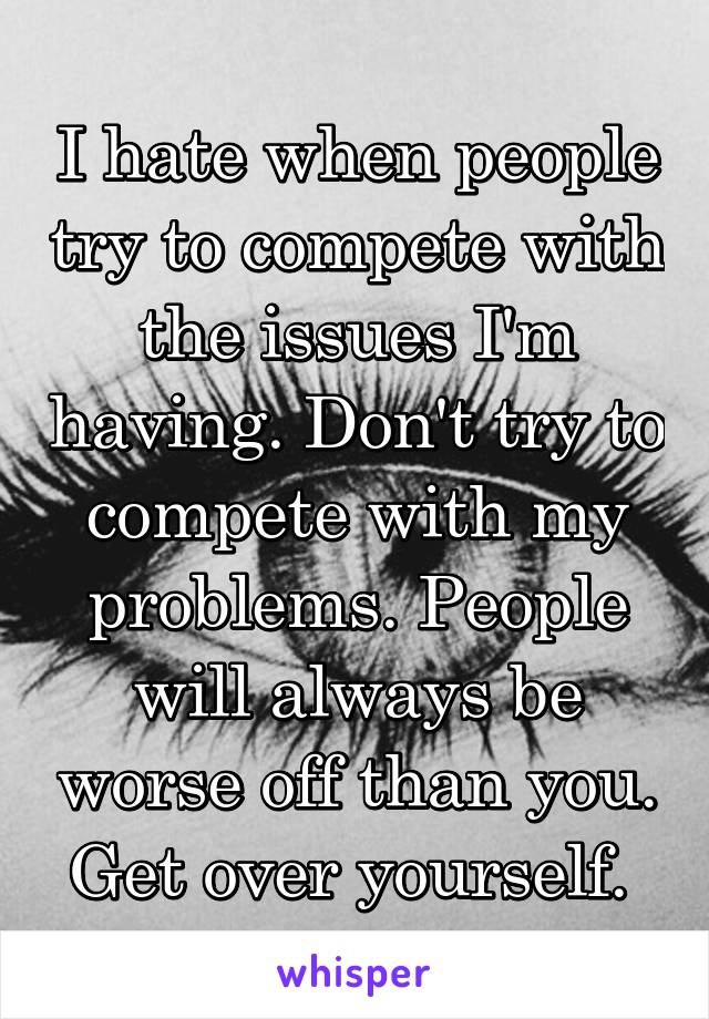 I hate when people try to compete with the issues I'm having. Don't try to compete with my problems. People will always be worse off than you. Get over yourself. 