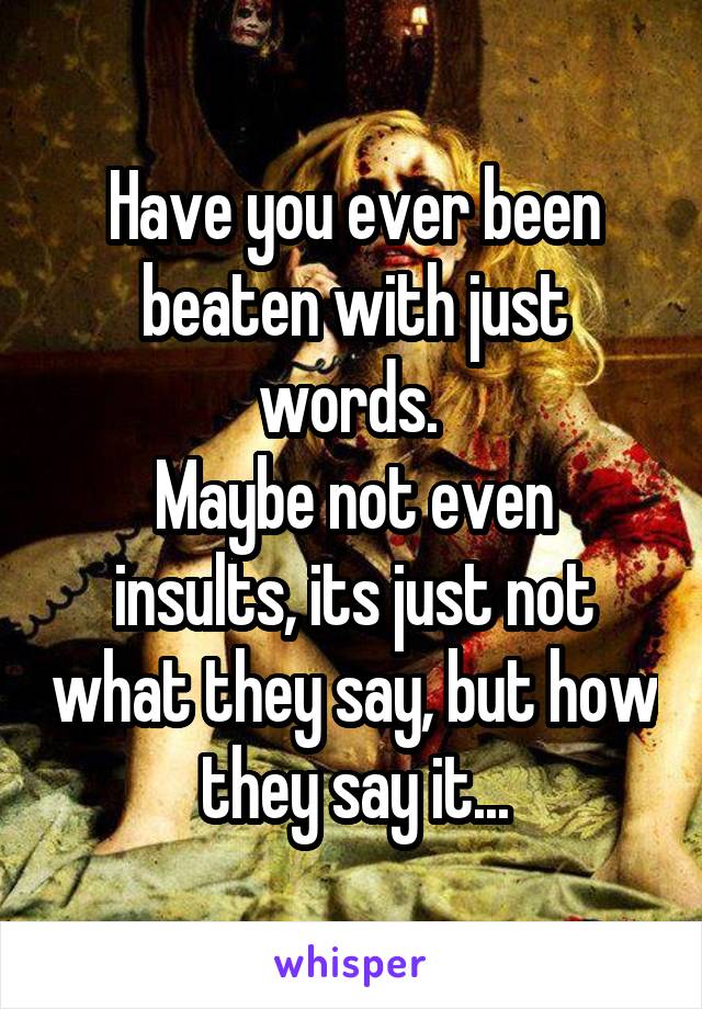 Have you ever been beaten with just words. 
Maybe not even insults, its just not what they say, but how they say it...