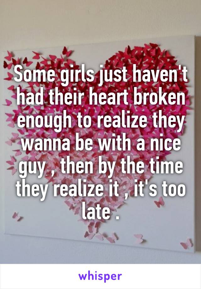 Some girls just haven't had their heart broken enough to realize they wanna be with a nice guy , then by the time they realize it , it's too late .