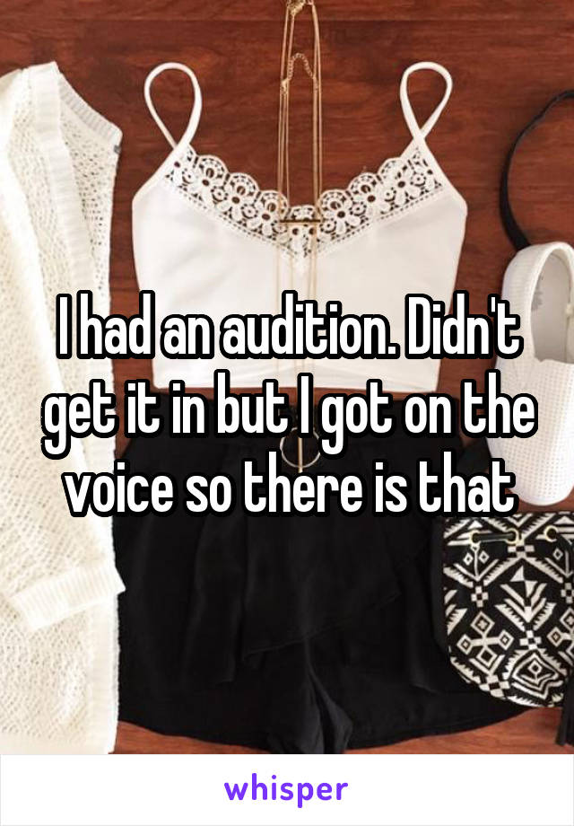 I had an audition. Didn't get it in but I got on the voice so there is that