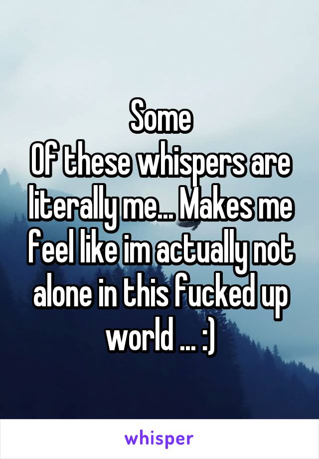 Some
Of these whispers are literally me... Makes me feel like im actually not alone in this fucked up world ... :)