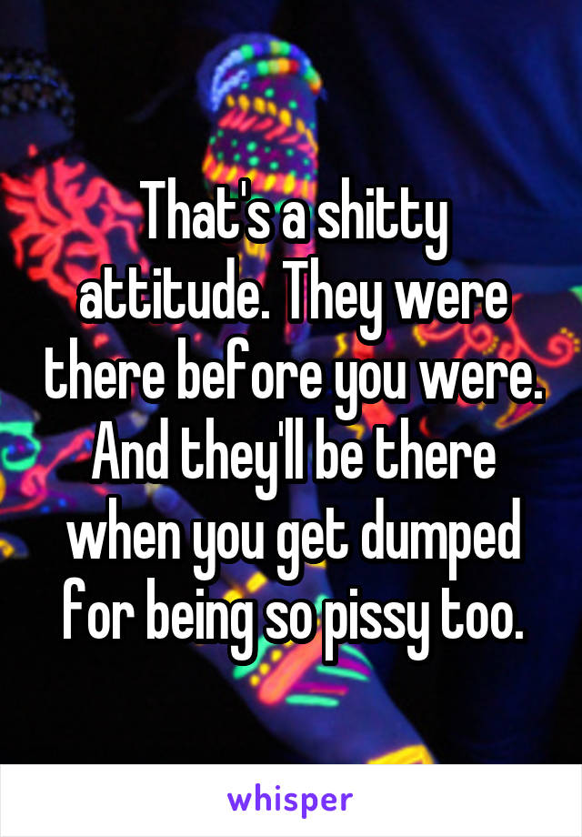 That's a shitty attitude. They were there before you were. And they'll be there when you get dumped for being so pissy too.