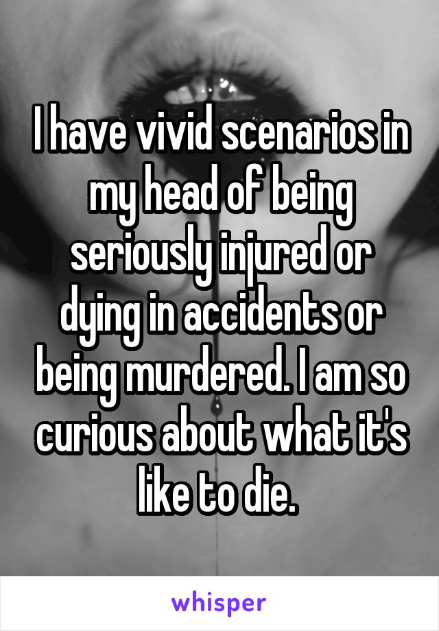 I have vivid scenarios in my head of being seriously injured or dying in accidents or being murdered. I am so curious about what it's like to die. 