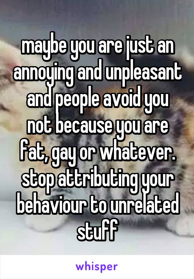 maybe you are just an annoying and unpleasant and people avoid you not because you are fat, gay or whatever. stop attributing your behaviour to unrelated stuff