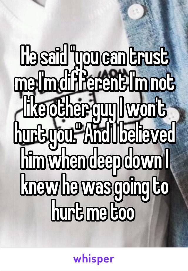 He said "you can trust me I'm different I'm not like other guy I won't hurt you." And I believed him when deep down I knew he was going to hurt me too 