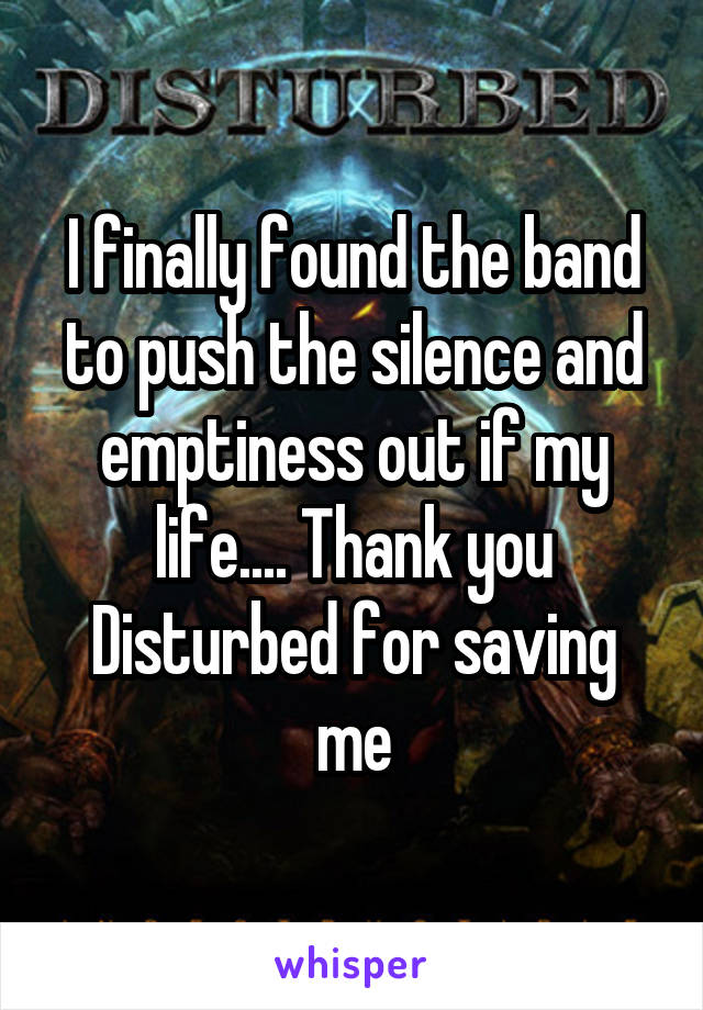 I finally found the band to push the silence and emptiness out if my life.... Thank you Disturbed for saving me
