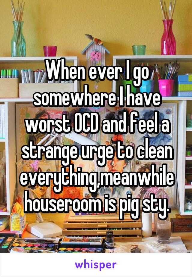 When ever I go somewhere I have worst OCD and feel a strange urge to clean everything,meanwhile house\room is pig sty.