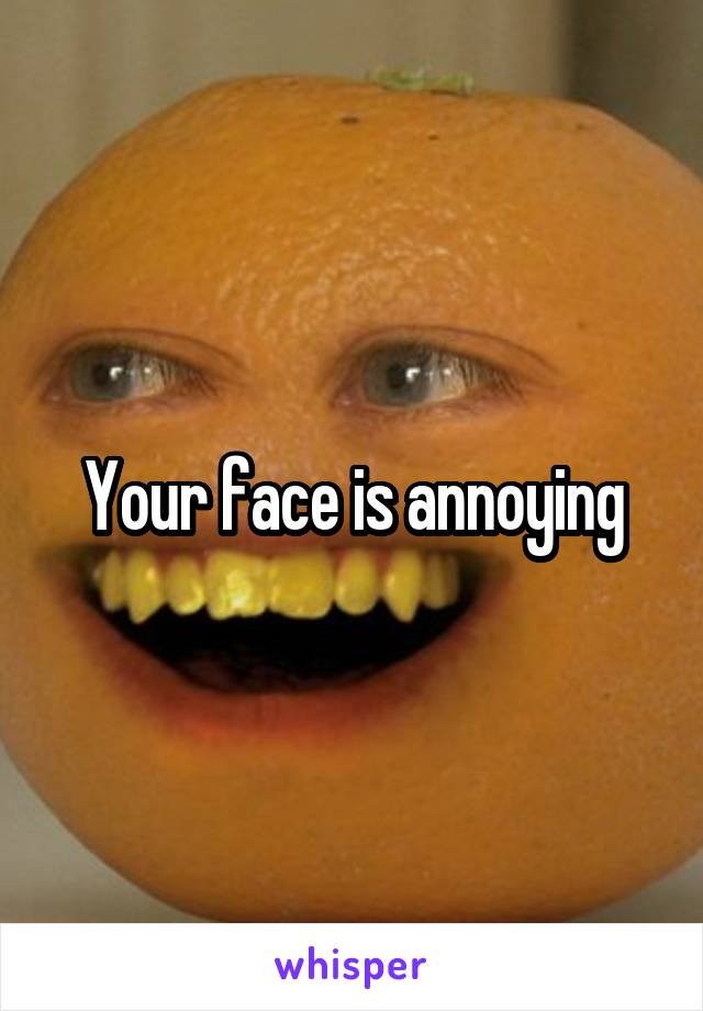 Your face is annoying