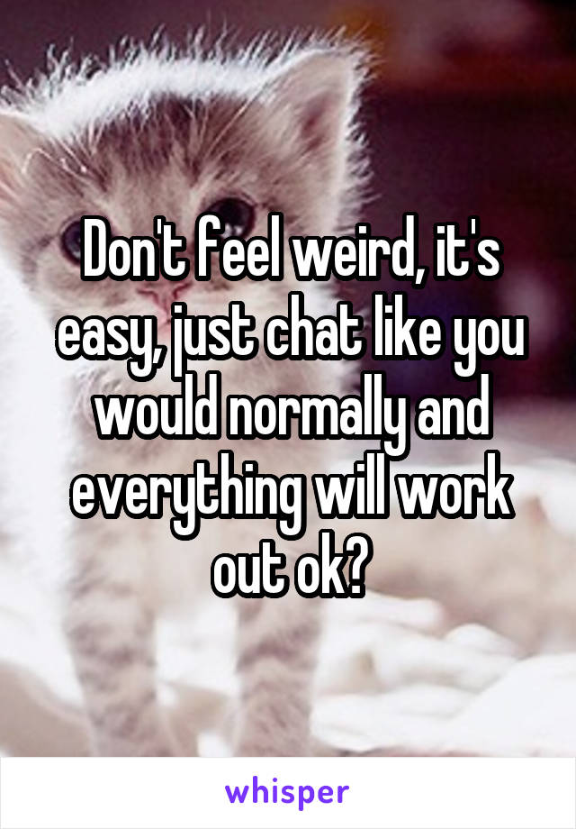Don't feel weird, it's easy, just chat like you would normally and everything will work out ok?