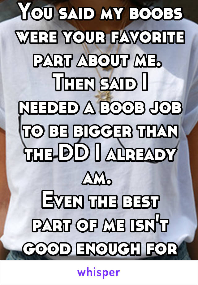 You said my boobs were your favorite part about me. 
Then said I needed a boob job to be bigger than the DD I already am. 
Even the best part of me isn't good enough for you. 