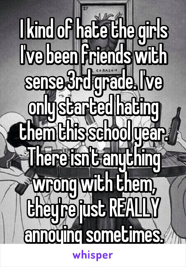 I kind of hate the girls I've been friends with sense 3rd grade. I've only started hating them this school year. There isn't anything wrong with them, they're just REALLY annoying sometimes.