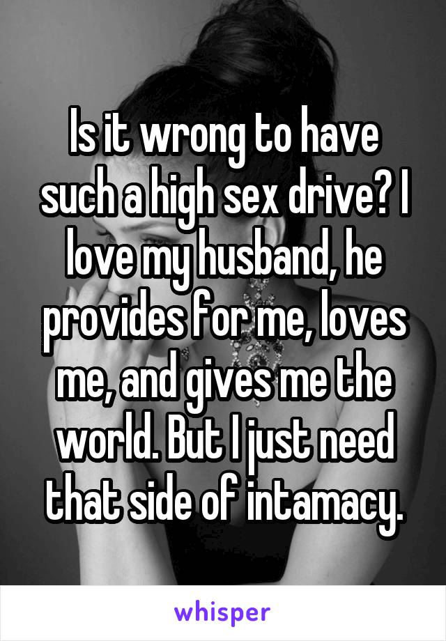 Is it wrong to have such a high sex drive? I love my husband, he provides for me, loves me, and gives me the world. But I just need that side of intamacy.