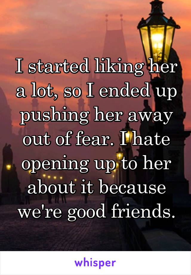 I started liking her a lot, so I ended up pushing her away out of fear. I hate opening up to her about it because we're good friends.