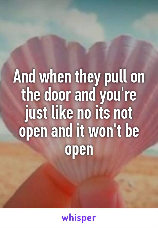 And when they pull on the door and you're just like no its not open and it won't be open