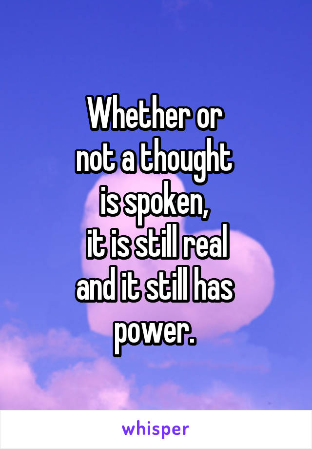 Whether or 
not a thought 
is spoken, 
it is still real
and it still has 
power. 
