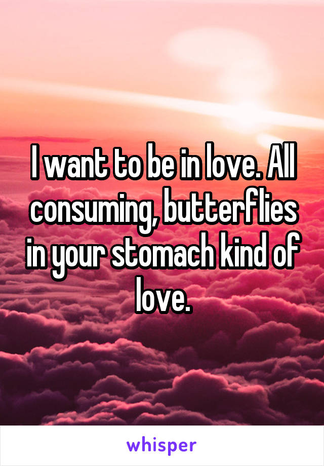 I want to be in love. All consuming, butterflies in your stomach kind of love.