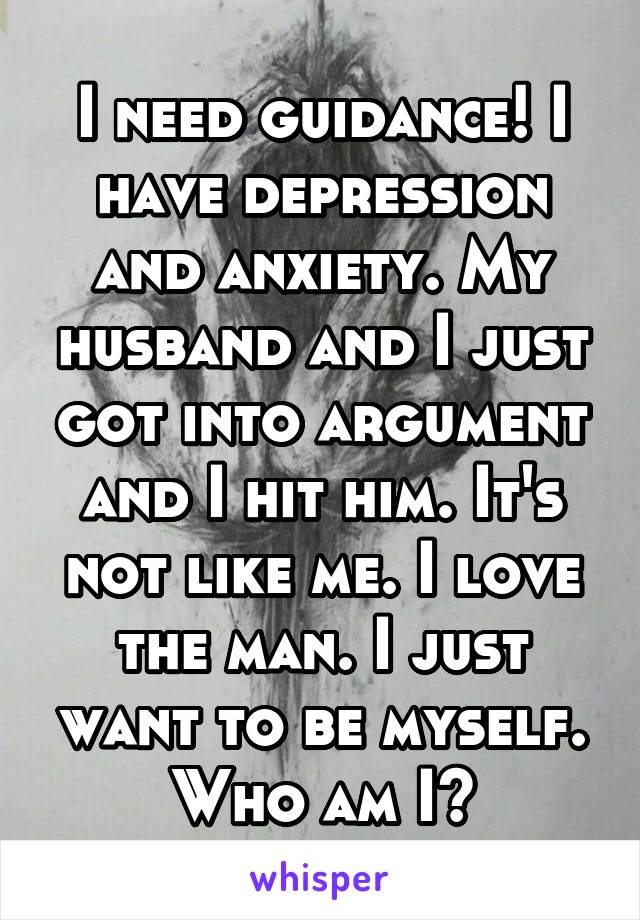 I need guidance! I have depression and anxiety. My husband and I just got into argument and I hit him. It's not like me. I love the man. I just want to be myself. Who am I?