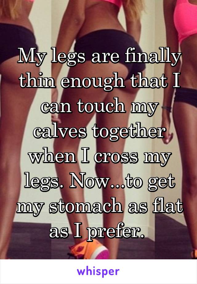 My legs are finally thin enough that I can touch my calves together when I cross my legs. Now...to get my stomach as flat as I prefer. 
