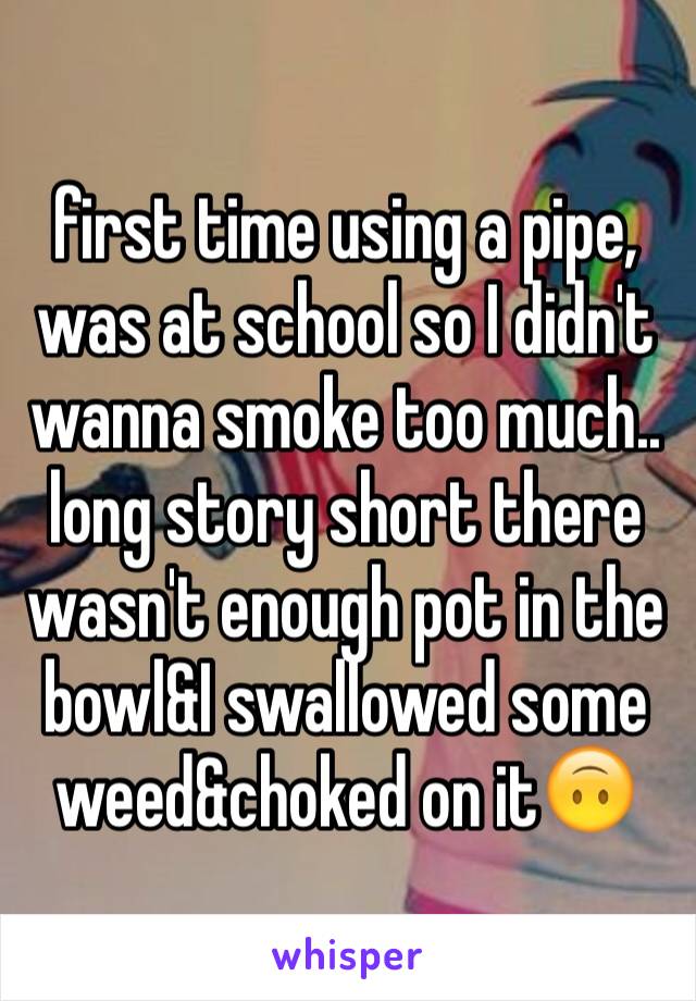 first time using a pipe, was at school so I didn't wanna smoke too much.. long story short there wasn't enough pot in the bowl&I swallowed some weed&choked on it🙃