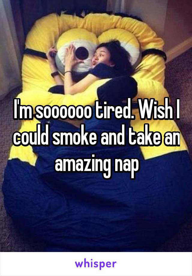 I'm soooooo tired. Wish I could smoke and take an amazing nap