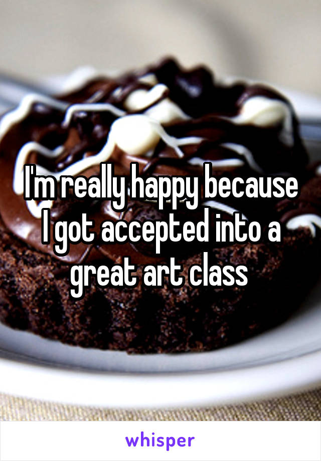 I'm really happy because I got accepted into a great art class 