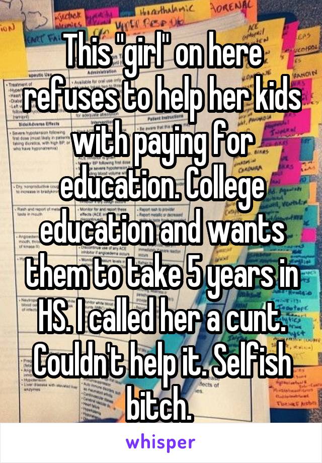 This "girl" on here refuses to help her kids with paying for education. College education and wants them to take 5 years in HS. I called her a cunt. Couldn't help it. Selfish bitch. 