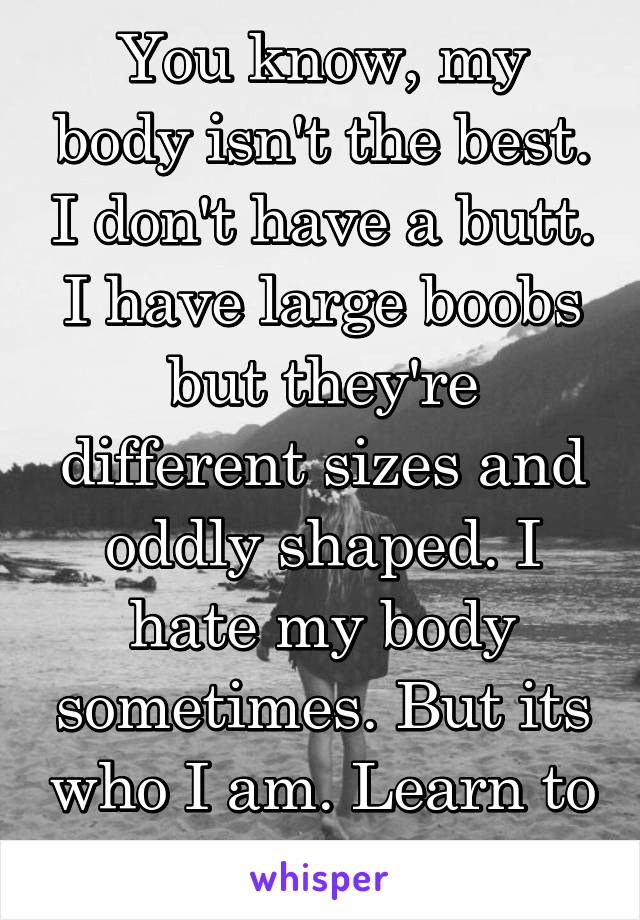 You know, my body isn't the best. I don't have a butt. I have large boobs but they're different sizes and oddly shaped. I hate my body sometimes. But its who I am. Learn to love yourself.