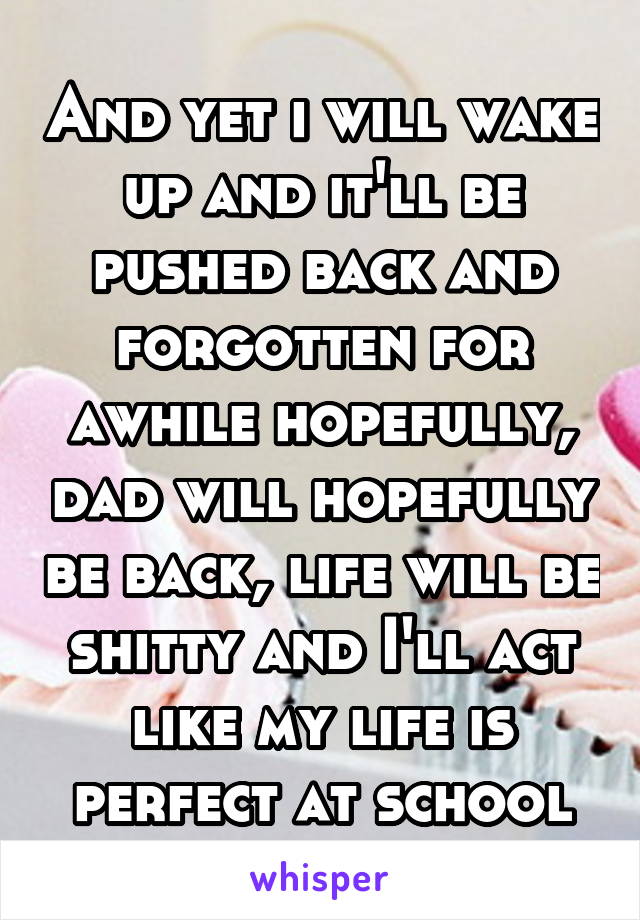 And yet i will wake up and it'll be pushed back and forgotten for awhile hopefully, dad will hopefully be back, life will be shitty and I'll act like my life is perfect at school
