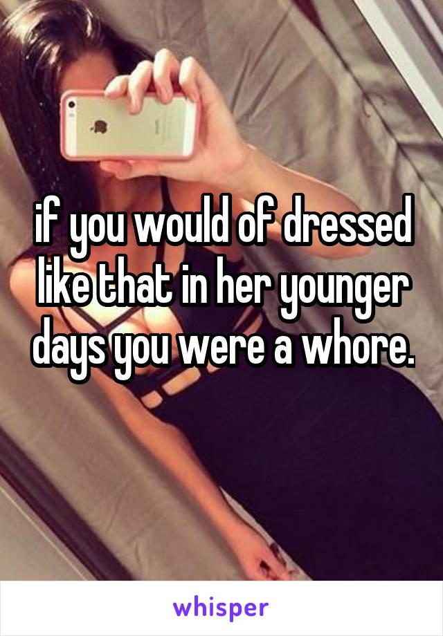 if you would of dressed like that in her younger days you were a whore. 