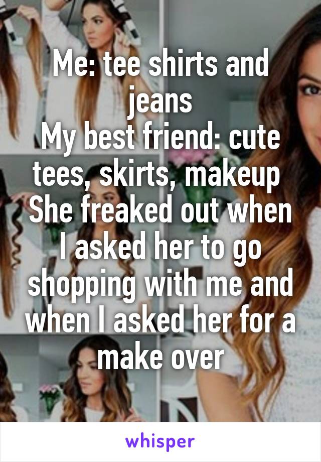 Me: tee shirts and jeans
My best friend: cute tees, skirts, makeup 
She freaked out when I asked her to go shopping with me and when I asked her for a make over
