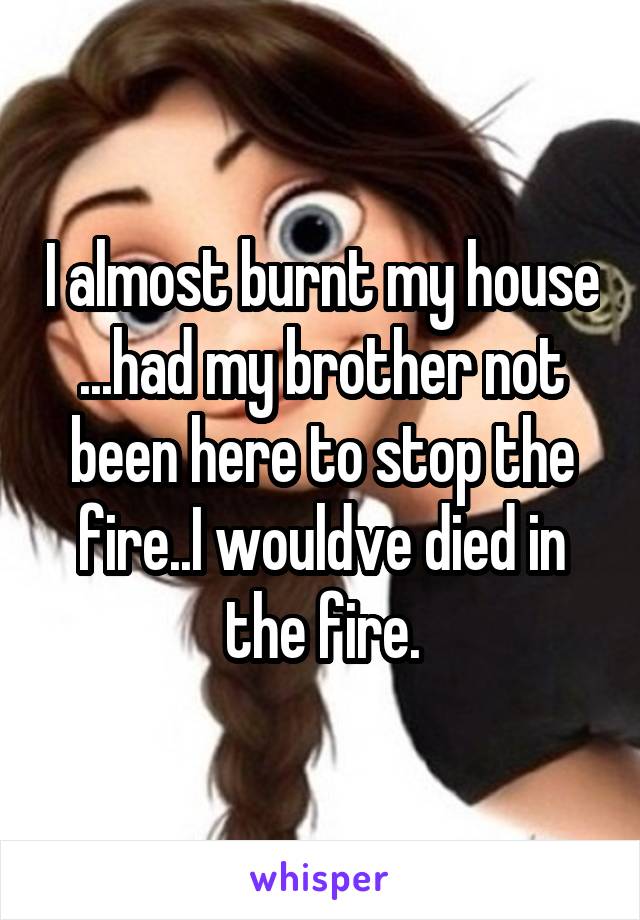 I almost burnt my house ...had my brother not been here to stop the fire..I wouldve died in the fire.