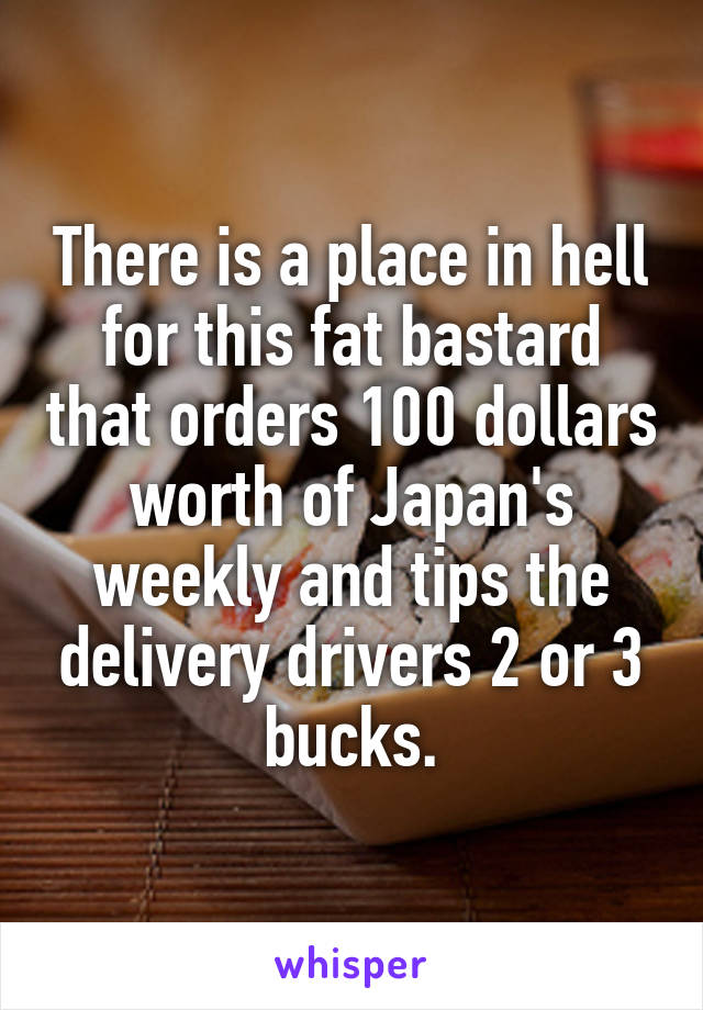 There is a place in hell for this fat bastard that orders 100 dollars worth of Japan's weekly and tips the delivery drivers 2 or 3 bucks.