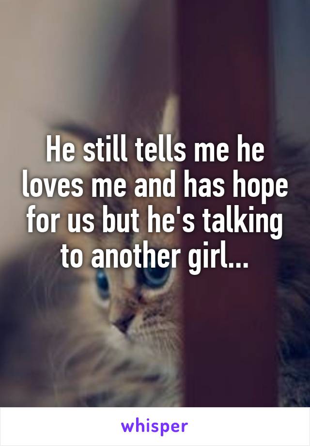 He still tells me he loves me and has hope for us but he's talking to another girl...
