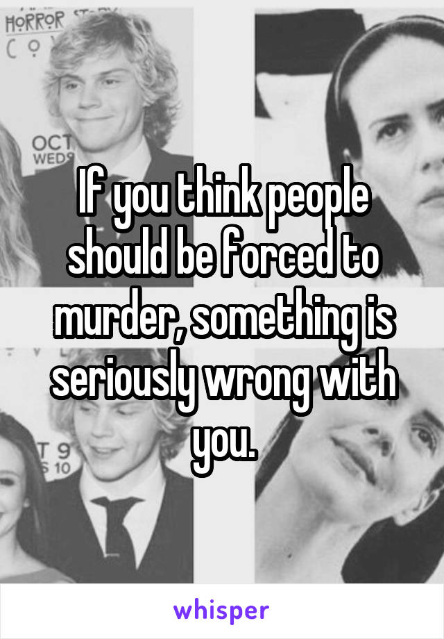 If you think people should be forced to murder, something is seriously wrong with you.
