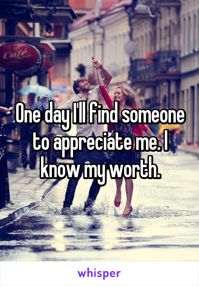 One day I'll find someone to appreciate me. I know my worth.
