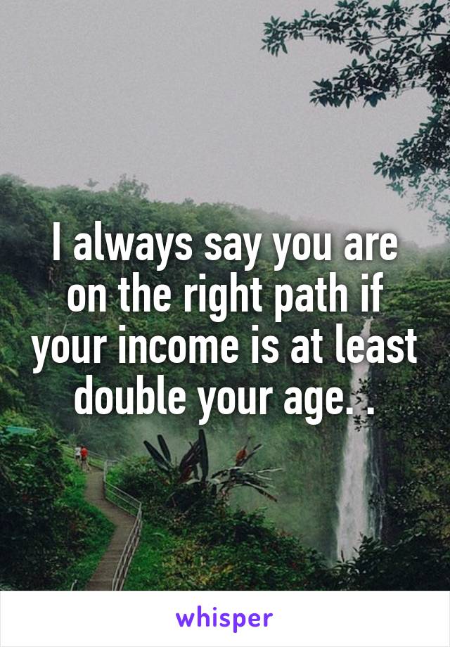 I always say you are on the right path if your income is at least double your age. .